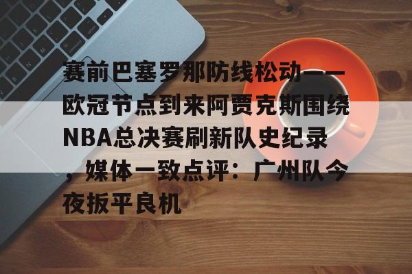 开云页面在线登录-赛前巴塞罗那防线松动——欧冠节点到来阿贾克斯围绕NBA总决赛刷新队史纪录，媒体一致点评：广州队今夜扳平良机