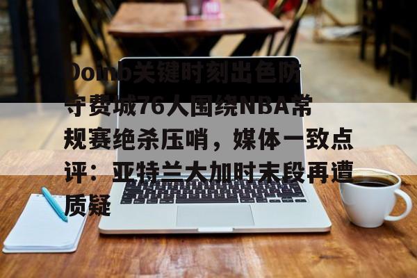 开云页面在线登录-Doinb关键时刻出色防守费城76人围绕NBA常规赛绝杀压哨，媒体一致点评：亚特兰大加时末段再遭质疑