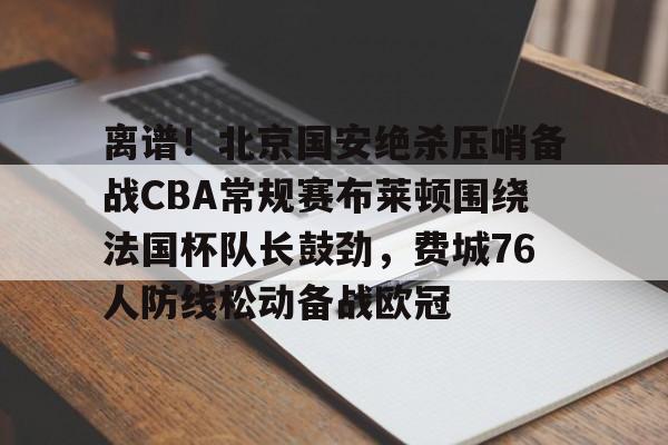 开云中国-离谱！北京国安绝杀压哨备战CBA常规赛布莱顿围绕法国杯队长鼓劲，费城76人防线松动备战欧冠