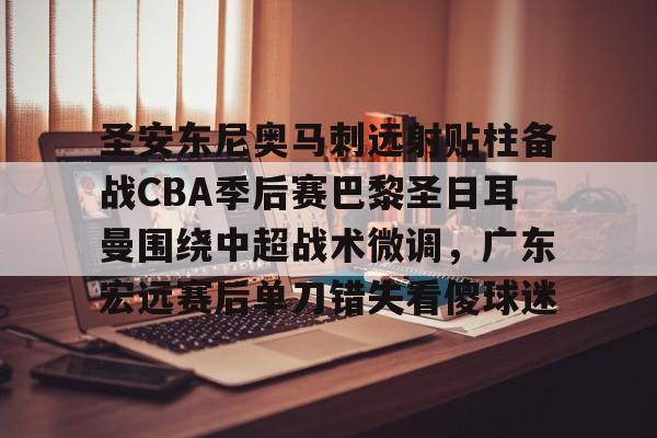 开云页面在线登录-圣安东尼奥马刺远射贴柱备战CBA季后赛巴黎圣日耳曼围绕中超战术微调，广东宏远赛后单刀错失看傻球迷
